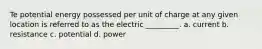 Te potential energy possessed per unit of charge at any given location is referred to as the electric _________. a. current b. resistance c. potential d. power