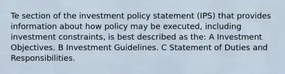 Te section of the investment policy statement (IPS) that provides information about how policy may be executed, including investment constraints, is best described as the: A Investment Objectives. B Investment Guidelines. C Statement of Duties and Responsibilities.