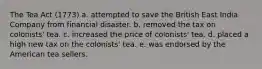 The Tea Act (1773) a. attempted to save the British East India Company from financial disaster. b. removed the tax on colonists' tea. c. increased the price of colonists' tea. d. placed a high new tax on the colonists' tea. e. was endorsed by the American tea sellers.