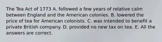 The Tea Act of 1773 A. followed a few years of relative calm between England and the American colonies. B. lowered the price of tea for American colonists. C. was intended to benefit a private British company. D. provided no new tax on tea. E. All the answers are correct.