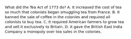 What did the Tea Act of 1773 do? A. It increased the cost of tea so much that colonists began smuggling tea from France. B. It banned the sale of coffee in the colonies and required all colonists to buy tea. C. It required American farmers to grow tea and sell it exclusively to Britain. D. It gave the British East India Company a monopoly over tea sales in the colonies.