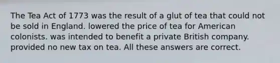 The Tea Act of 1773 was the result of a glut of tea that could not be sold in England. lowered the price of tea for American colonists. was intended to benefit a private British company. provided no new tax on tea. All these answers are correct.