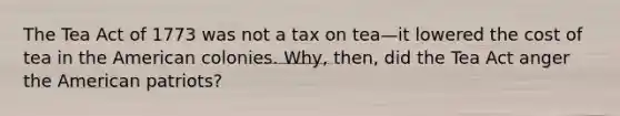 The Tea Act of 1773 was not a tax on tea—it lowered the cost of tea in the American colonies. Why, then, did the Tea Act anger the American patriots?