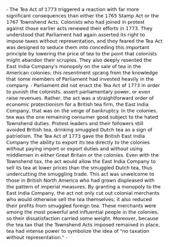 - The Tea Act of 1773 triggered a reaction with far more significant consequences than either the 1765 Stamp Act or the 1767 Townshend Acts. Colonists who had joined in protest against those earlier acts renewed their efforts in 1773. They understood that Parliament had again asserted its right to impose taxes without representation, and they feared the Tea Act was designed to seduce them into conceding this important principle by lowering the price of tea to the point that colonists might abandon their scruples. They also deeply resented the East India Company's monopoly on the sale of tea in the American colonies; this resentment sprang from the knowledge that some members of Parliament had invested heavily in the company. - Parliament did not enact the Tea Act of 1773 in order to punish the colonists, assert parliamentary power, or even raise revenues. Rather, the act was a straightforward order of economic protectionism for a British tea firm, the East India Company, that was on the verge of bankruptcy. In the colonies, tea was the one remaining consumer good subject to the hated Townshend duties. Protest leaders and their followers still avoided British tea, drinking smuggled Dutch tea as a sign of patriotism. The Tea Act of 1773 gave the British East India Company the ability to export its tea directly to the colonies without paying import or export duties and without using middlemen in either Great Britain or the colonies. Even with the Townshend tax, the act would allow the East India Company to sell its tea at lower prices than the smuggled Dutch tea, thus undercutting the smuggling trade. This act was unwelcome to those in British North America who had grown displeased with the pattern of imperial measures. By granting a monopoly to the East India Company, the act not only cut out colonial merchants who would otherwise sell the tea themselves; it also reduced their profits from smuggled foreign tea. These merchants were among the most powerful and influential people in the colonies, so their dissatisfaction carried some weight. Moreover, because the tea tax that the Townshend Acts imposed remained in place, tea had intense power to symbolize the idea of "no taxation without representation." -