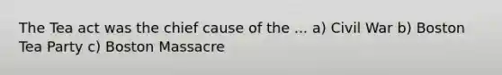 The Tea act was the chief cause of the ... a) Civil War b) Boston Tea Party c) Boston Massacre