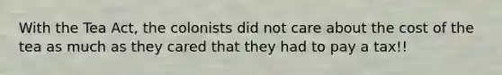 With the Tea Act, the colonists did not care about the cost of the tea as much as they cared that they had to pay a tax!!