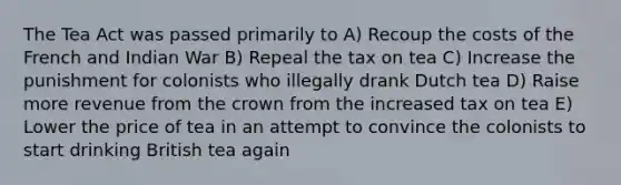 The Tea Act was passed primarily to A) Recoup the costs of the French and Indian War B) Repeal the tax on tea C) Increase the punishment for colonists who illegally drank Dutch tea D) Raise more revenue from the crown from the increased tax on tea E) Lower the price of tea in an attempt to convince the colonists to start drinking British tea again