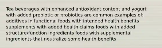 Tea beverages with enhanced antioxidant content and yogurt with added prebiotic or probiotics are common examples of: additives in functional foods with intended health benefits supplements with added health claims foods with added structure/function ingredients foods with supplemental ingredients that neutralize some health benefits