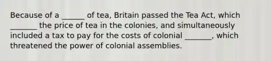 Because of a ______ of tea, Britain passed the Tea Act, which _______ the price of tea in the colonies, and simultaneously included a tax to pay for the costs of colonial _______, which threatened the power of colonial assemblies.