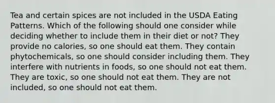 Tea and certain spices are not included in the USDA Eating Patterns. Which of the following should one consider while deciding whether to include them in their diet or not? They provide no calories, so one should eat them. They contain phytochemicals, so one should consider including them. They interfere with nutrients in foods, so one should not eat them. They are toxic, so one should not eat them. They are not included, so one should not eat them.