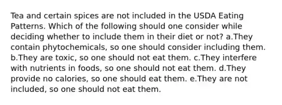 Tea and certain spices are not included in the USDA Eating Patterns. Which of the following should one consider while deciding whether to include them in their diet or not? a.They contain phytochemicals, so one should consider including them. b.They are toxic, so one should not eat them. c.They interfere with nutrients in foods, so one should not eat them. d.They provide no calories, so one should eat them. e.They are not included, so one should not eat them.