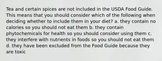 Tea and certain spices are not included in the USDA Food Guide. This means that you should consider which of the following when deciding whether to include them in your diet? a. they contain no calories so you should not eat them b. they contain phytochemicals for health so you should consider using them c. they interfere with nutrients in foods so you should not eat them d. they have been excluded from the Food Guide because they are toxic