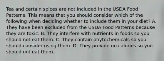 Tea and certain spices are not included in the USDA Food Patterns. This means that you should consider which of the following when deciding whether to include them in your diet? A. They have been excluded from the USDA Food Patterns because they are toxic. B. They interfere with nutrients in foods so you should not eat them. C. They contain phytochemicals so you should consider using them. D. They provide no calories so you should not eat them.