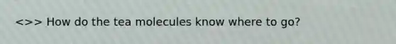 >> How do the tea molecules know where to go?