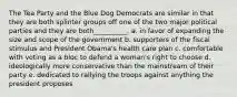 The Tea Party and the Blue Dog Democrats are similar in that they are both splinter groups off one of the two major political parties and they are both__________. a. in favor of expanding the size and scope of the government b. supporters of the fiscal stimulus and President Obama's health care plan c. comfortable with voting as a bloc to defend a woman's right to choose d. ideologically more conservative than the mainstream of their party e. dedicated to rallying the troops against anything the president proposes