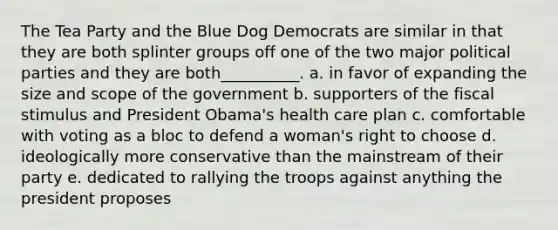 The Tea Party and the Blue Dog Democrats are similar in that they are both splinter groups off one of the two major political parties and they are both__________. a. in favor of expanding the size and scope of the government b. supporters of the fiscal stimulus and President Obama's health care plan c. comfortable with voting as a bloc to defend a woman's right to choose d. ideologically more conservative than the mainstream of their party e. dedicated to rallying the troops against anything the president proposes