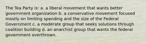 The Tea Party is: a. a liberal movement that wants better government organization b. a conservative movement focused mostly on limiting spending and the size of the Federal Government c. a moderate group that seeks solutions through coalition building d. an anarchist group that wants the federal government overthrown.