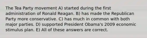 The Tea Party movement A) started during the first administration of Ronald Reagan. B) has made the Republican Party more conservative. C) has much in common with both major parties. D) supported President Obama's 2009 economic stimulus plan. E) All of these answers are correct.