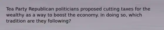 Tea Party Republican politicians proposed cutting taxes for the wealthy as a way to boost the economy. In doing so, which tradition are they following?