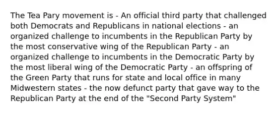 The Tea Pary movement is - An official third party that challenged both Democrats and Republicans in national elections - an organized challenge to incumbents in the Republican Party by the most conservative wing of the Republican Party - an organized challenge to incumbents in the Democratic Party by the most liberal wing of the Democratic Party - an offspring of the Green Party that runs for state and local office in many Midwestern states - the now defunct party that gave way to the Republican Party at the end of the "Second Party System"