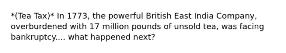 *(Tea Tax)* In 1773, the powerful British East India Company, overburdened with 17 million pounds of unsold tea, was facing bankruptcy.... what happened next?