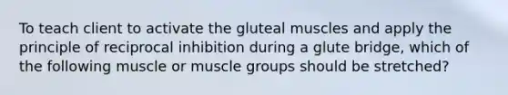 To teach client to activate the gluteal muscles and apply the principle of reciprocal inhibition during a glute bridge, which of the following muscle or muscle groups should be stretched?