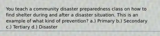 You teach a community disaster preparedness class on how to find shelter during and after a disaster situation. This is an example of what kind of prevention? a.) Primary b.) Secondary c.) Tertiary d.) Disaster