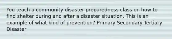 You teach a community disaster preparedness class on how to find shelter during and after a disaster situation. This is an example of what kind of prevention? Primary Secondary Tertiary Disaster