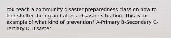 You teach a community disaster preparedness class on how to find shelter during and after a disaster situation. This is an example of what kind of prevention? A-Primary B-Secondary C-Tertiary D-Disaster