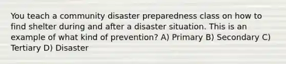 You teach a community disaster preparedness class on how to find shelter during and after a disaster situation. This is an example of what kind of prevention? A) Primary B) Secondary C) Tertiary D) Disaster