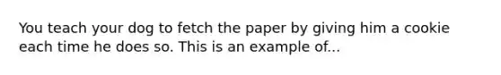 You teach your dog to fetch the paper by giving him a cookie each time he does so. This is an example of...