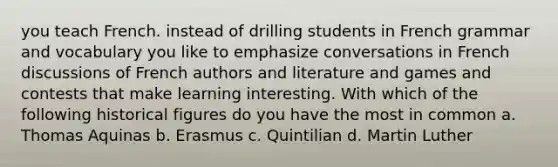 you teach French. instead of drilling students in French grammar and vocabulary you like to emphasize conversations in French discussions of French authors and literature and games and contests that make learning interesting. With which of the following historical figures do you have the most in common a. Thomas Aquinas b. Erasmus c. Quintilian d. Martin Luther