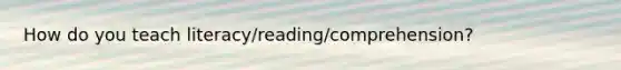 How do you teach literacy/reading/comprehension?