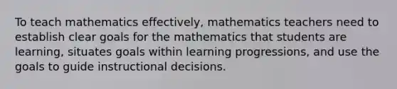 To teach mathematics effectively, mathematics teachers need to establish clear goals for the mathematics that students are learning, situates goals within learning progressions, and use the goals to guide instructional decisions.