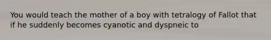 You would teach the mother of a boy with tetralogy of Fallot that if he suddenly becomes cyanotic and dyspneic to