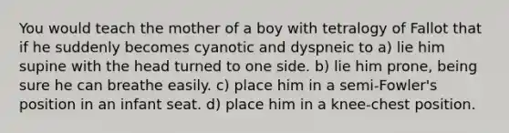 You would teach the mother of a boy with tetralogy of Fallot that if he suddenly becomes cyanotic and dyspneic to a) lie him supine with the head turned to one side. b) lie him prone, being sure he can breathe easily. c) place him in a semi-Fowler's position in an infant seat. d) place him in a knee-chest position.