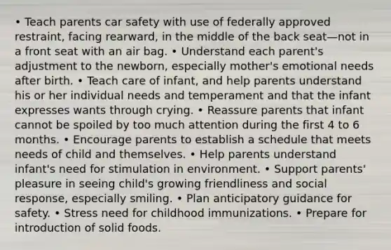 • Teach parents car safety with use of federally approved restraint, facing rearward, in the middle of the back seat—not in a front seat with an air bag. • Understand each parent's adjustment to the newborn, especially mother's emotional needs after birth. • Teach care of infant, and help parents understand his or her individual needs and temperament and that the infant expresses wants through crying. • Reassure parents that infant cannot be spoiled by too much attention during the first 4 to 6 months. • Encourage parents to establish a schedule that meets needs of child and themselves. • Help parents understand infant's need for stimulation in environment. • Support parents' pleasure in seeing child's growing friendliness and social response, especially smiling. • Plan anticipatory guidance for safety. • Stress need for childhood immunizations. • Prepare for introduction of solid foods.