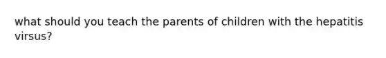 what should you teach the parents of children with the hepatitis virsus?