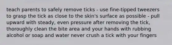 teach parents to safely remove ticks - use fine-tipped tweezers to grasp the tick as close to the skin's surface as possible - pull upward with steady, even pressure after removing the tick, thoroughly clean the bite area and your hands with rubbing alcohol or soap and water never crush a tick with your fingers