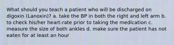 What should you teach a patient who will be discharged on digoxin (Lanoxin)? a. take the BP in both the right and left arm b. to check his/her heart-rate prior to taking the medication c. measure the size of both ankles d. make sure the patient has not eaten for at least an hour