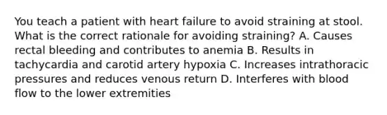 You teach a patient with heart failure to avoid straining at stool. What is the correct rationale for avoiding straining? A. Causes rectal bleeding and contributes to anemia B. Results in tachycardia and carotid artery hypoxia C. Increases intrathoracic pressures and reduces venous return D. Interferes with blood flow to the lower extremities