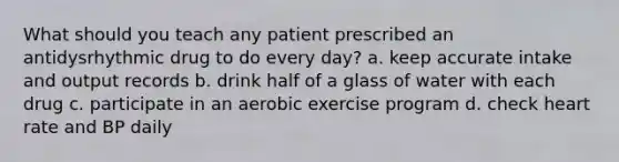 What should you teach any patient prescribed an antidysrhythmic drug to do every day? a. keep accurate intake and output records b. drink half of a glass of water with each drug c. participate in an aerobic exercise program d. check heart rate and BP daily