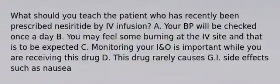 What should you teach the patient who has recently been prescribed nesiritide by IV infusion? A. Your BP will be checked once a day B. You may feel some burning at the IV site and that is to be expected C. Monitoring your I&O is important while you are receiving this drug D. This drug rarely causes G.I. side effects such as nausea