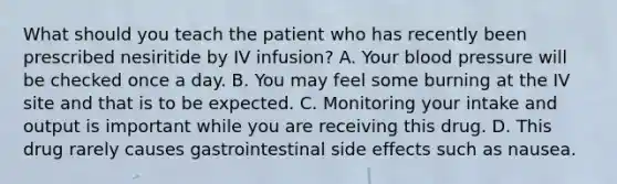 What should you teach the patient who has recently been prescribed nesiritide by IV infusion? A. Your blood pressure will be checked once a day. B. You may feel some burning at the IV site and that is to be expected. C. Monitoring your intake and output is important while you are receiving this drug. D. This drug rarely causes gastrointestinal side effects such as nausea.