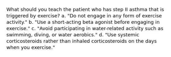 What should you teach the patient who has step II asthma that is triggered by exercise? a. "Do not engage in any form of exercise activity." b. "Use a short-acting beta agonist before engaging in exercise." c. "Avoid participating in water-related activity such as swimming, diving, or water aerobics." d. "Use systemic corticosteroids rather than inhaled corticosteroids on the days when you exercise."