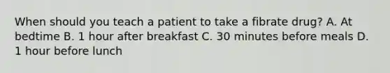 When should you teach a patient to take a fibrate drug? A. At bedtime B. 1 hour after breakfast C. 30 minutes before meals D. 1 hour before lunch