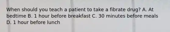 When should you teach a patient to take a fibrate drug? A. At bedtime B. 1 hour before breakfast C. 30 minutes before meals D. 1 hour before lunch