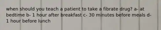 when should you teach a patient to take a fibrate drug? a- at bedtime b- 1 hour after breakfast c- 30 minutes before meals d- 1 hour before lunch