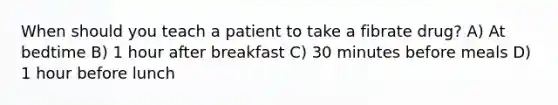 When should you teach a patient to take a fibrate drug? A) At bedtime B) 1 hour after breakfast C) 30 minutes before meals D) 1 hour before lunch