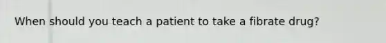 When should you teach a patient to take a fibrate drug?